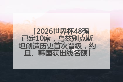 2026世界杯48强已定10席，乌兹别克斯坦创造历史首次晋级，约旦、韩国获出线名额