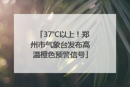 37℃以上！郑州市气象台发布高温橙色预警信号