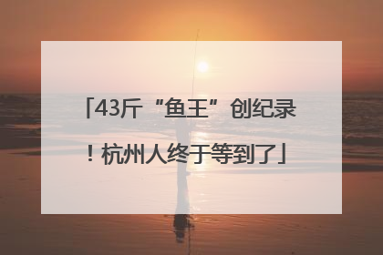 43斤“鱼王”创纪录！杭州人终于等到了
